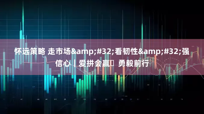 怀远策略 走市场&#32;看韧性&#32;强信心｜爱拼会赢 勇毅前行