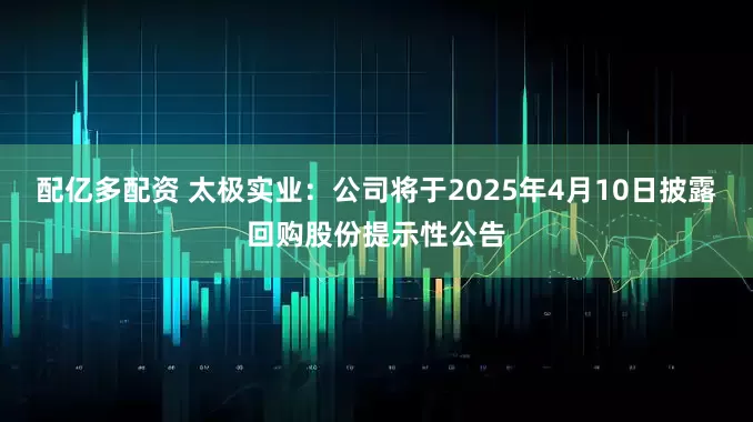 配亿多配资 太极实业：公司将于2025年4月10日披露回购股份提示性公告