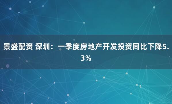 景盛配资 深圳：一季度房地产开发投资同比下降5.3%
