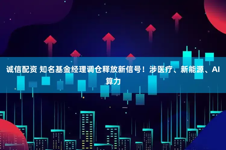 诚信配资 知名基金经理调仓释放新信号！涉医疗、新能源、AI算力