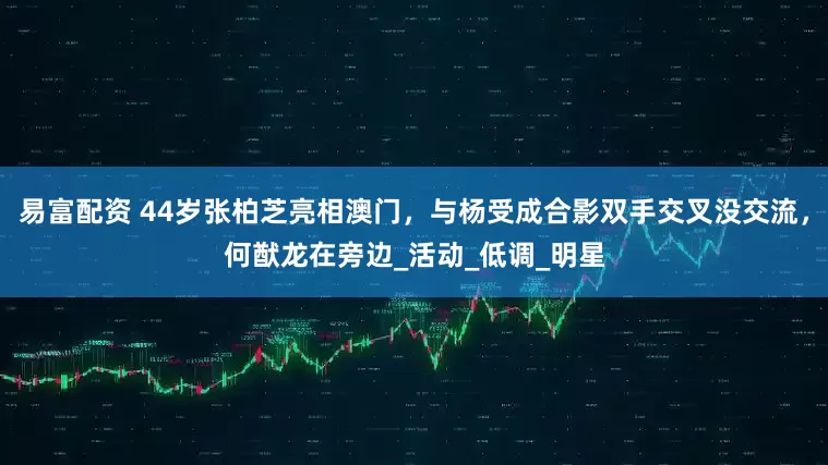 易富配资 44岁张柏芝亮相澳门，与杨受成合影双手交叉没交流，何猷龙在旁边_活动_低调_明星