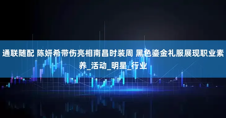 通联随配 陈妍希带伤亮相南昌时装周 黑色鎏金礼服展现职业素养_活动_明星_行业