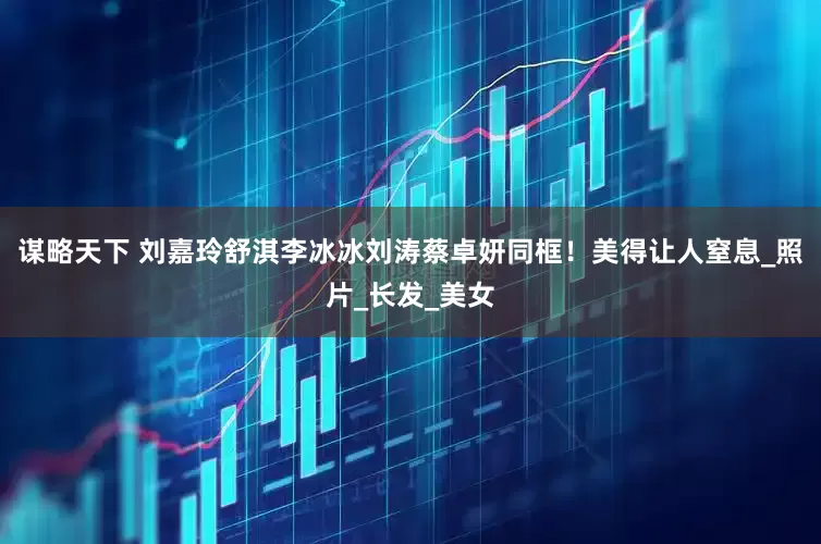谋略天下 刘嘉玲舒淇李冰冰刘涛蔡卓妍同框！美得让人窒息_照片_长发_美女