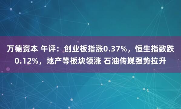 万德资本 午评：创业板指涨0.37%，恒生指数跌0.12%，地产等板块领涨 石油传媒强势拉升