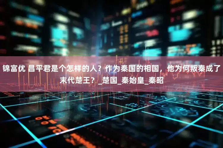 锦富优 昌平君是个怎样的人？作为秦国的相国，他为何叛秦成了末代楚王？_楚国_秦始皇_秦昭