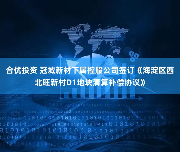 合优投资 冠城新材下属控股公司签订《海淀区西北旺新村D1地块清算补偿协议》