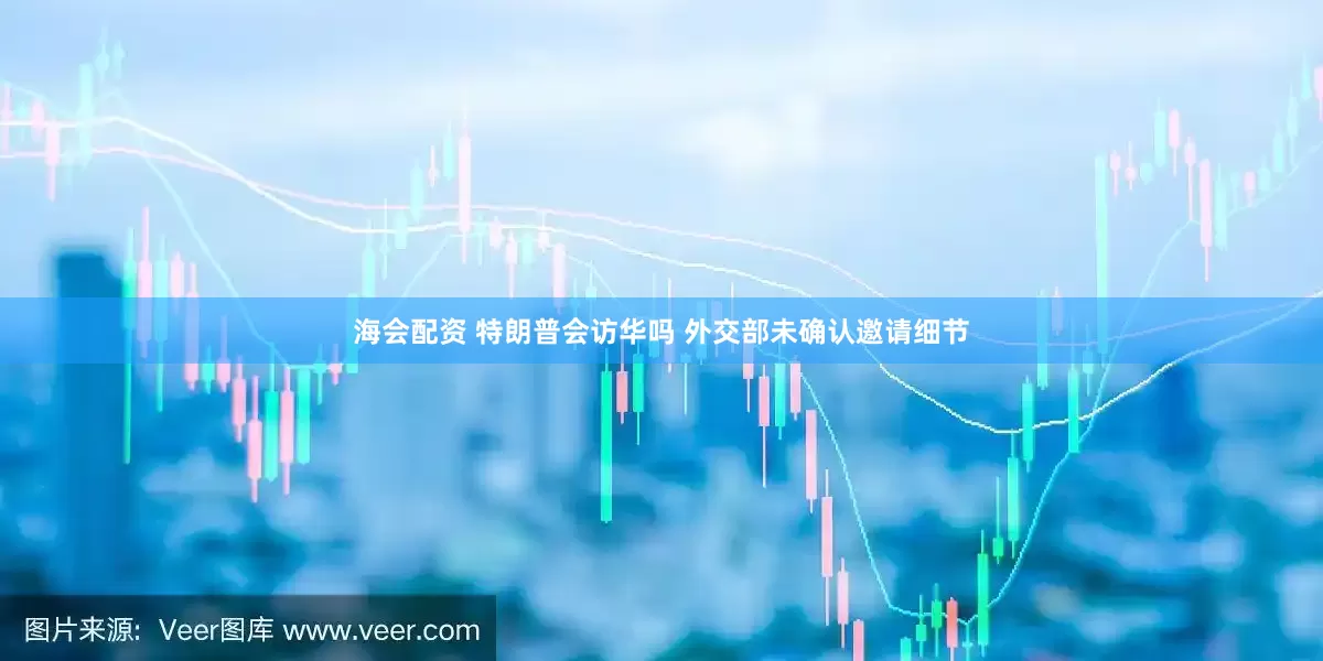 海会配资 特朗普会访华吗 外交部未确认邀请细节
