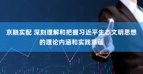 京融实配 深刻理解和把握习近平生态文明思想的理论内涵和实践意蕴