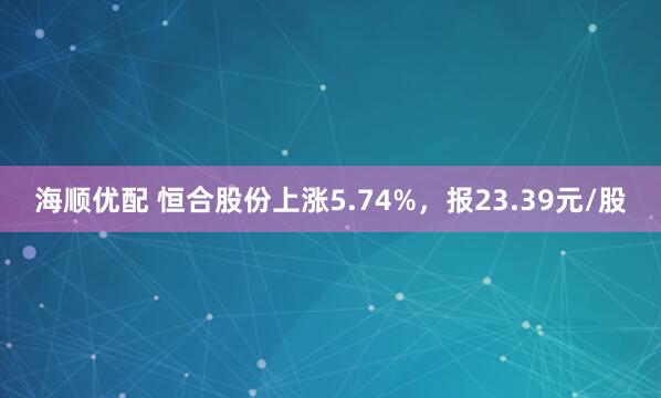 海顺优配 恒合股份上涨5.74%，报23.39元/股