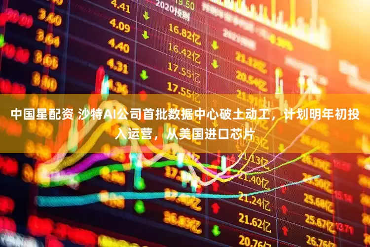 中国星配资 沙特AI公司首批数据中心破土动工，计划明年初投入运营，从美国进口芯片