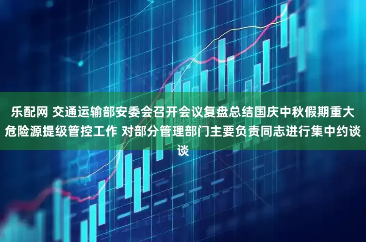 乐配网 交通运输部安委会召开会议复盘总结国庆中秋假期重大危险源提级管控工作 对部分管理部门主要负责同志进行集中约谈