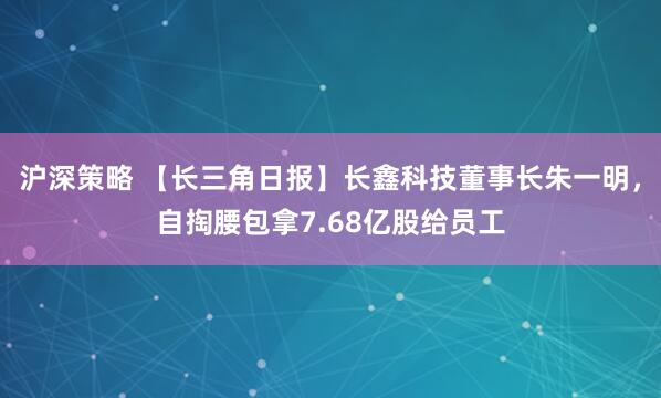 沪深策略 【长三角日报】长鑫科技董事长朱一明，自掏腰包拿7.68亿股给员工