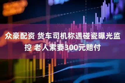 众豪配资 货车司机称遇碰瓷曝光监控 老人索要300元赔付